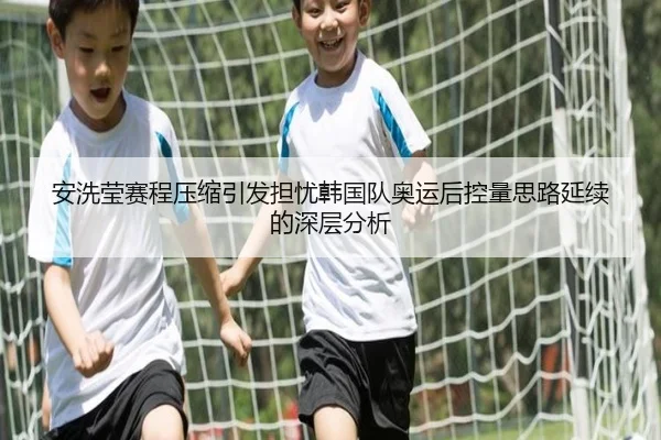 安洗莹赛程压缩引发担忧韩国队奥运后控量思路延续的深层分析
