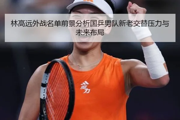 林高远外战名单前景分析国乒男队新老交替压力与未来布局