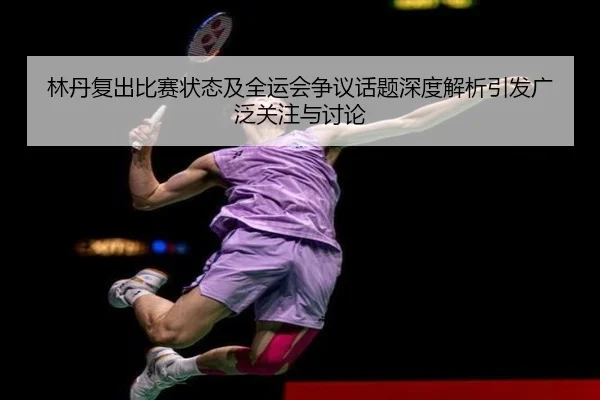 林丹复出比赛状态及全运会争议话题深度解析引发广泛关注与讨论