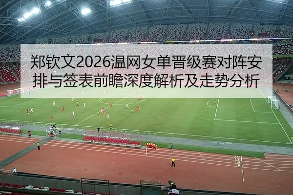 郑钦文2026温网女单晋级赛对阵安排与签表前瞻深度解析及走势分析